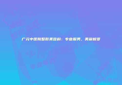 广元中医院整形美容科：专业服务，美丽蜕变