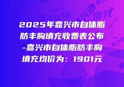 2025年嘉兴市自体脂肪丰胸填充收费表公布-嘉兴市自体脂肪丰胸填充均价为：1901元
