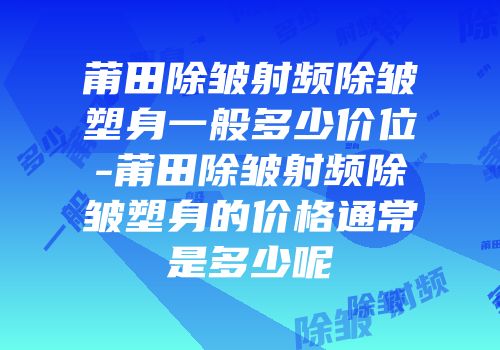 莆田除皱射频除皱塑身一般多少价位-莆田除皱射频除皱塑身的价格通常是多少呢