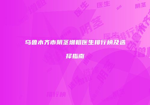 乌鲁木齐市阴茎增粗医生排行榜及选择指南