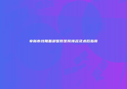 阜新市线雕面部整形医院排名及术后指南