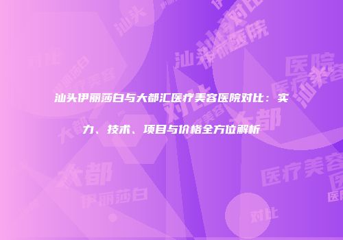 汕头伊丽莎白与大都汇医疗美容医院对比：实力、技术、项目与价格全方位解析