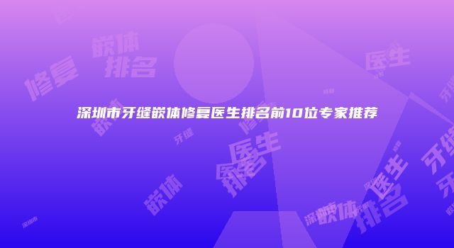 深圳市牙缝嵌体修复医生排名前10位专家推荐