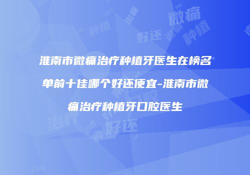 淮南市微痛治疗种植牙医生在榜名单前十佳哪个好还便宜-淮南市微痛治疗种植牙口腔医生