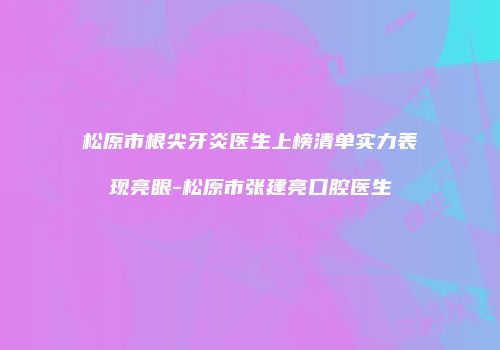 松原市根尖牙炎医生上榜清单实力表现亮眼-松原市张建亮口腔医生