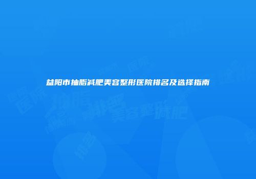 益阳市抽脂减肥美容整形医院排名及选择指南