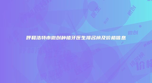呼和浩特市微创种植牙医生排名榜及价格信息