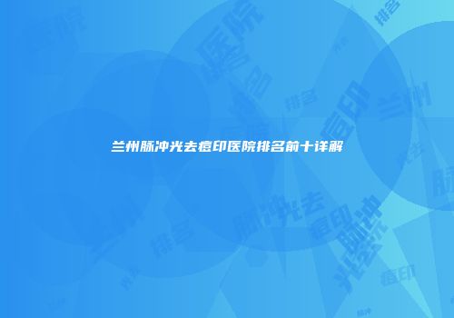 兰州脉冲光去痘印医院排名前十详解
