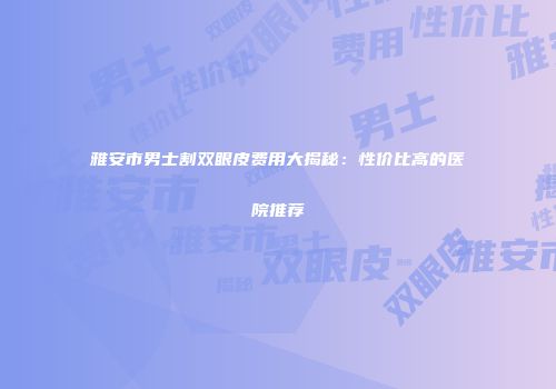雅安市男士割双眼皮费用大揭秘：性价比高的医院推荐