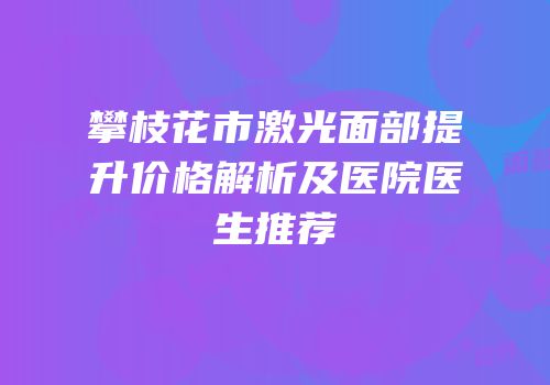 攀枝花市激光面部提升价格解析及医院医生推荐