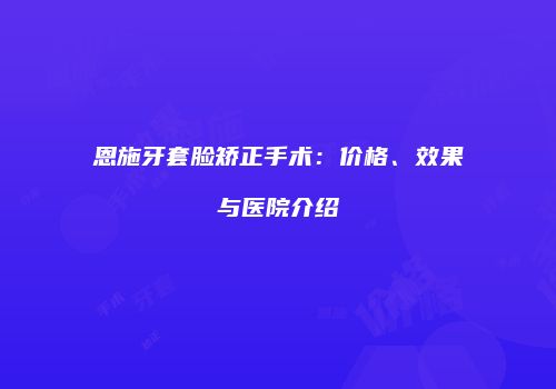 恩施牙套脸矫正手术：价格、效果与医院介绍