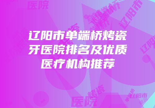 辽阳市单端桥烤瓷牙医院排名及优质医疗机构推荐