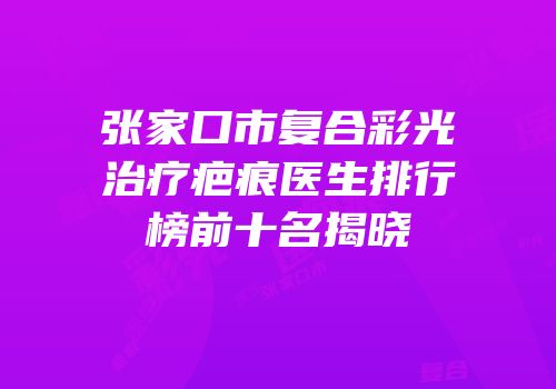 张家口市复合彩光治疗疤痕医生排行榜前十名揭晓