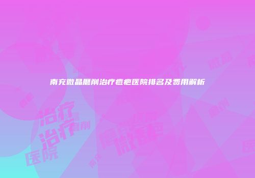 南充微晶磨削治疗痘疤医院排名及费用解析