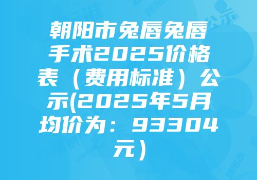 朝阳市兔唇兔唇手术2025价格表（费用标准）公示(2025年5月均价为：93304元）