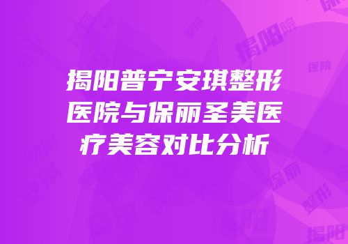 揭阳普宁安琪整形医院与保丽圣美医疗美容对比分析