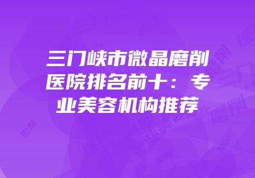 三门峡市微晶磨削医院排名前十：专业美容机构推荐