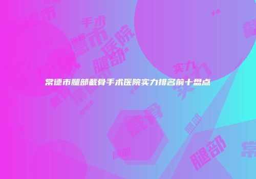 常德市腿部截骨手术医院实力排名前十盘点