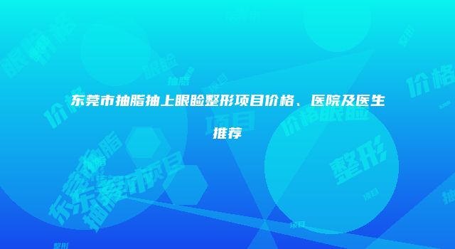 东莞市抽脂抽上眼睑整形项目价格、医院及医生推荐