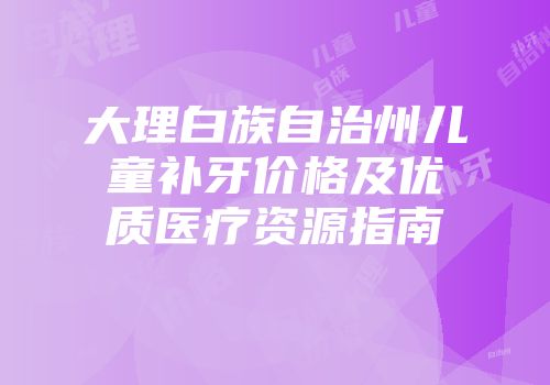 大理白族自治州儿童补牙价格及优质医疗资源指南