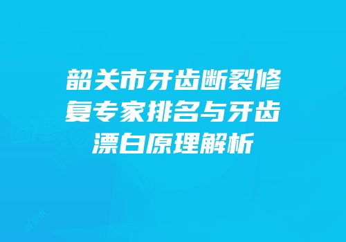 韶关市牙齿断裂修复专家排名与牙齿漂白原理解析