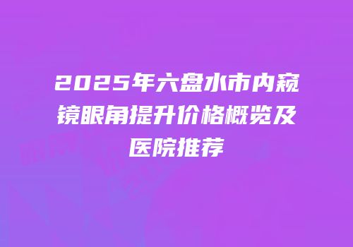 2025年六盘水市内窥镜眼角提升价格概览及医院推荐