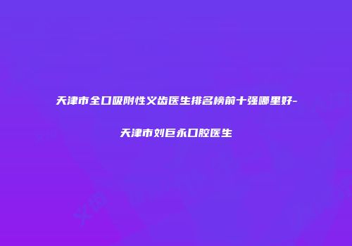 天津市全口吸附性义齿医生排名榜前十强哪里好-天津市刘巨永口腔医生