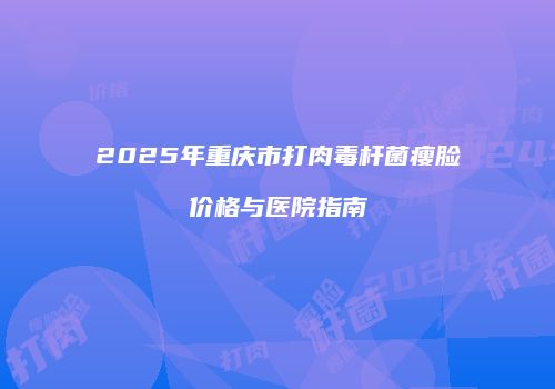 2025年重庆市打肉毒杆菌瘦脸价格与医院指南