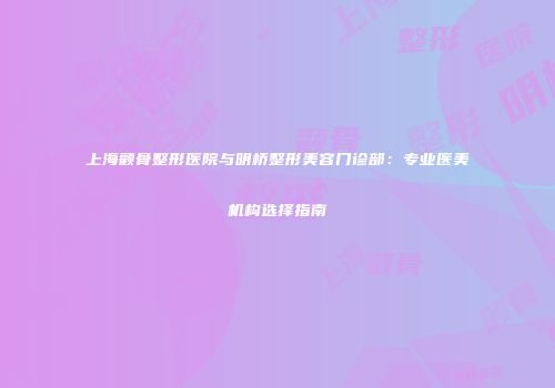 上海颧骨整形医院与明桥整形美容门诊部：专业医美机构选择指南
