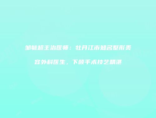 邹毓超主治医师：牡丹江市知名整形美容外科医生，下颌手术技艺精湛