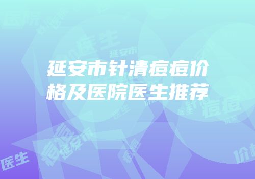 延安市针清痘痘价格及医院医生推荐