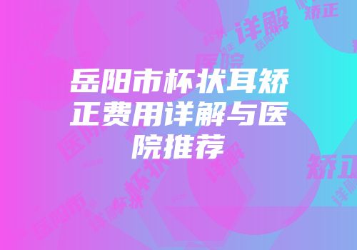 岳阳市杯状耳矫正费用详解与医院推荐