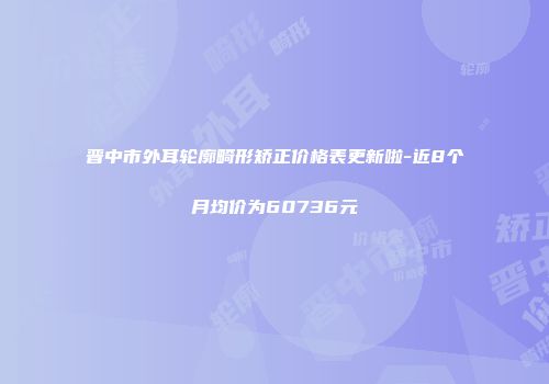 晋中市外耳轮廓畸形矫正价格表更新啦-近8个月均价为60736元