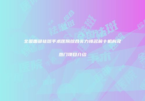 全国面部祛斑手术医院综合实力排名前十机构及热门项目介绍