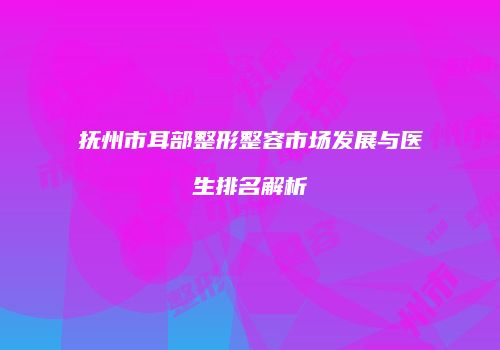 抚州市耳部整形整容市场发展与医生排名解析