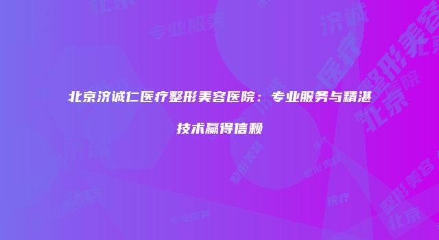 北京济诚仁医疗整形美容医院：专业服务与精湛技术赢得信赖