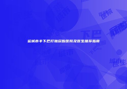 运城市丰下巴打玻尿酸医院及医生推荐指南