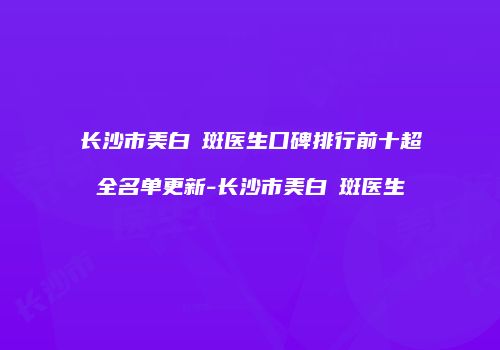 长沙市美白袪斑医生口碑排行前十超全名单更新-长沙市美白袪斑医生