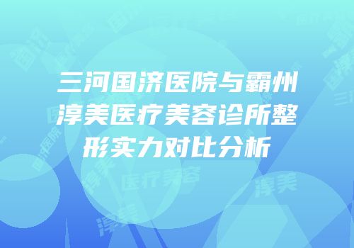 三河国济医院与霸州淳美医疗美容诊所整形实力对比分析
