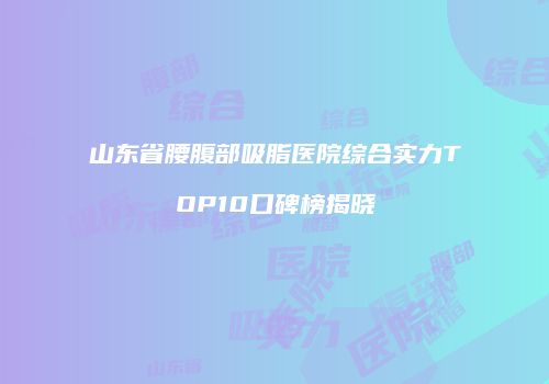 山东省腰腹部吸脂医院综合实力TOP10口碑榜揭晓