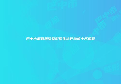 巴中市磨骨瘦脸整形医生排行榜前十名揭晓