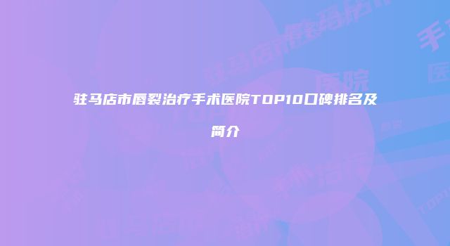 驻马店市唇裂治疗手术医院TOP10口碑排名及简介