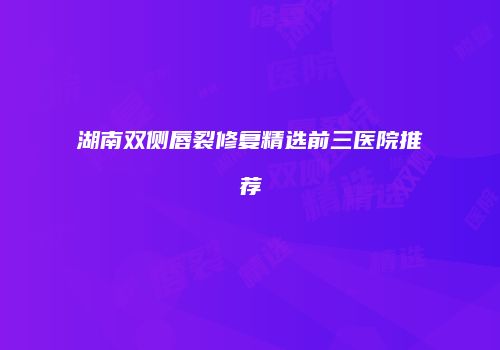 湖南双侧唇裂修复精选前三医院推荐