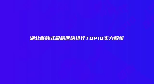 湖北省韩式吸脂医院排行TOP10实力解析