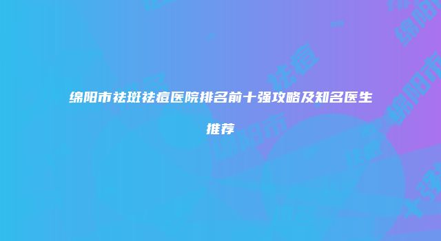 绵阳市祛斑祛痘医院排名前十强攻略及知名医生推荐
