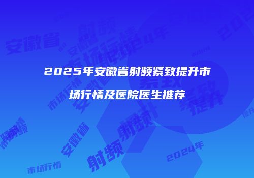 2025年安徽省射频紧致提升市场行情及医院医生推荐