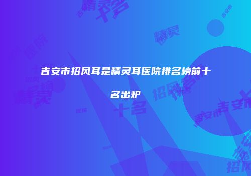 吉安市招风耳是精灵耳医院排名榜前十名出炉