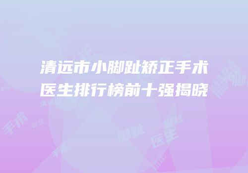 清远市小脚趾矫正手术医生排行榜前十强揭晓