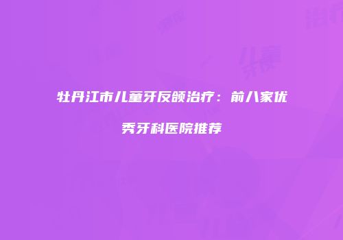 牡丹江市儿童牙反颌治疗：前八家优秀牙科医院推荐