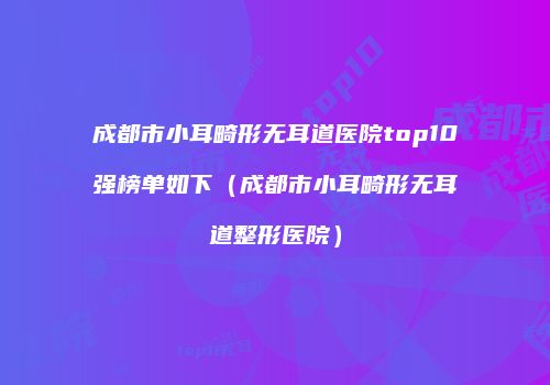 成都市小耳畸形无耳道医院top10强榜单如下（成都市小耳畸形无耳道整形医院）
